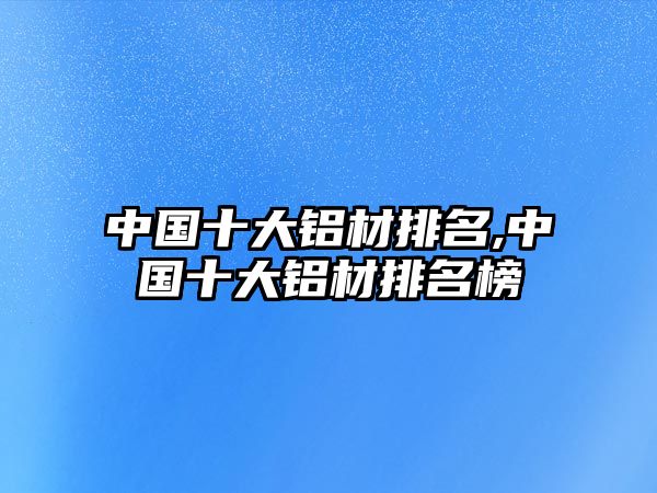 中國(guó)十大鋁材排名,中國(guó)十大鋁材排名榜