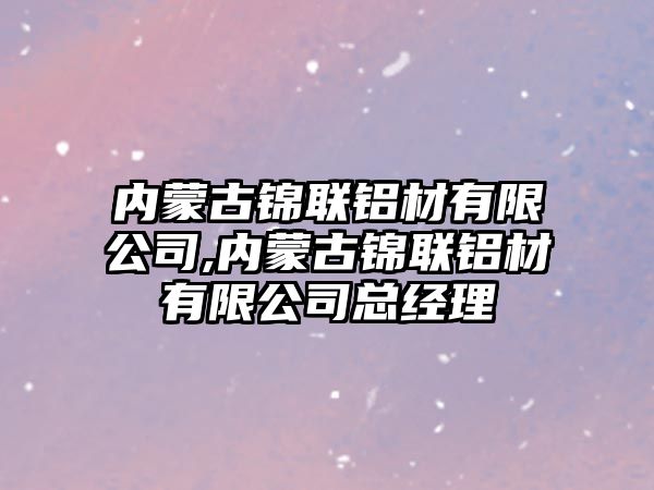 內(nèi)蒙古錦聯(lián)鋁材有限公司,內(nèi)蒙古錦聯(lián)鋁材有限公司總經(jīng)理