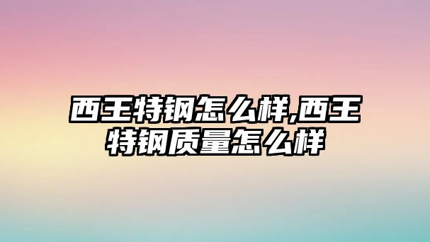 西王特鋼怎么樣,西王特鋼質(zhì)量怎么樣