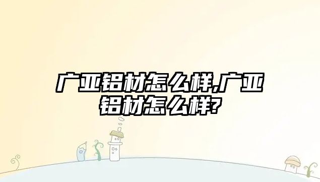 廣亞鋁材怎么樣,廣亞鋁材怎么樣?