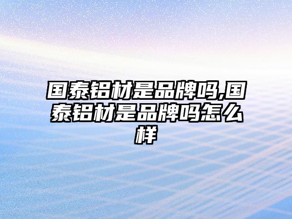 國泰鋁材是品牌嗎,國泰鋁材是品牌嗎怎么樣