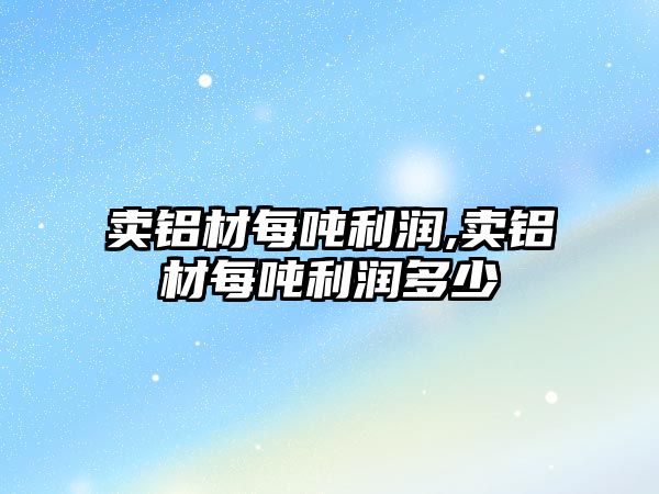 賣鋁材每噸利潤(rùn),賣鋁材每噸利潤(rùn)多少