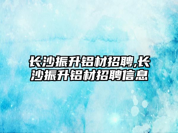 長沙振升鋁材招聘,長沙振升鋁材招聘信息