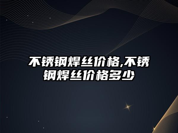 不銹鋼焊絲價格,不銹鋼焊絲價格多少