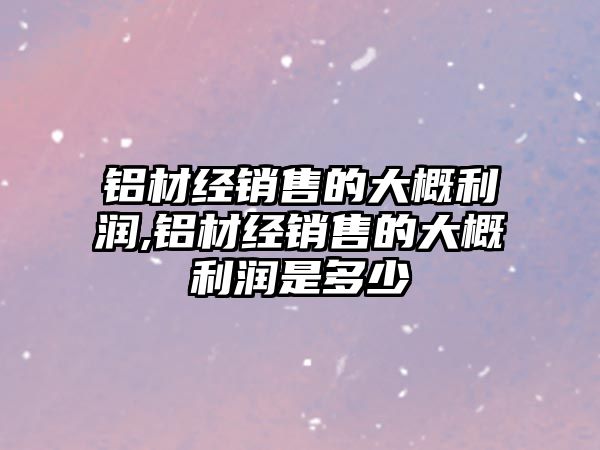 鋁材經(jīng)銷(xiāo)售的大概利潤(rùn),鋁材經(jīng)銷(xiāo)售的大概利潤(rùn)是多少